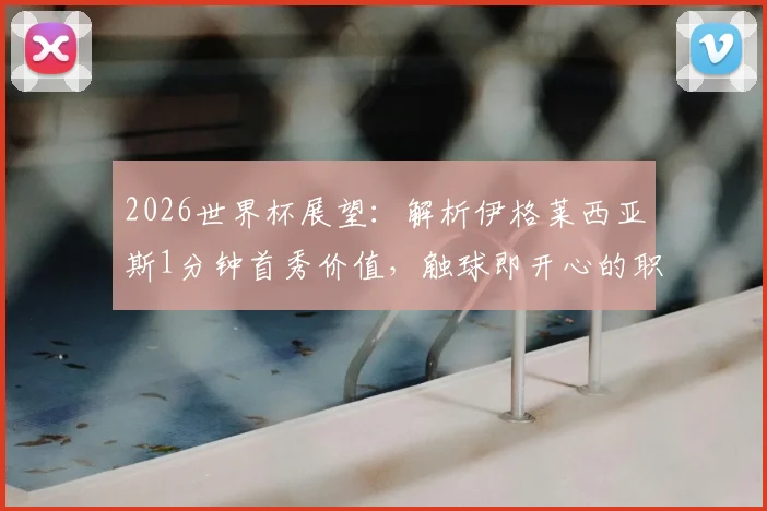 2026世界杯展望:解析伊格莱西亚斯1分钟首秀价值,触球即开心的职业态度对西班牙队意味着什么