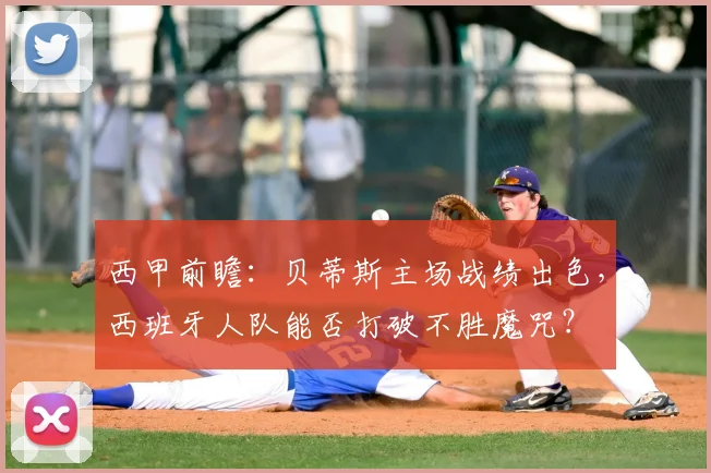 西甲前瞻:贝蒂斯主场战绩出色,西班牙人队能否打破不胜魔咒?