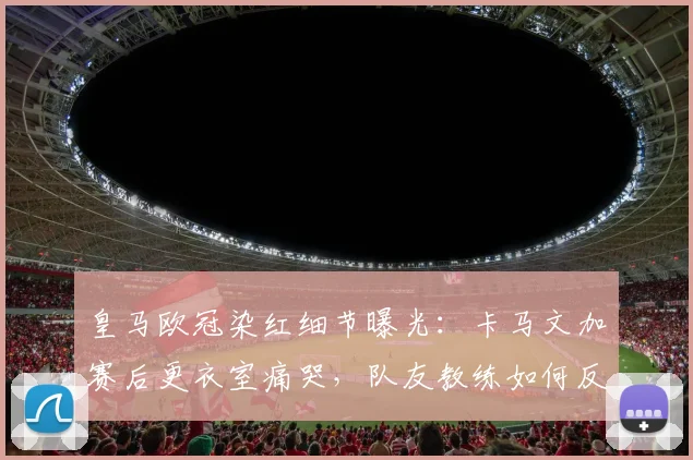 皇马欧冠染红细节曝光：卡马文加赛后更衣室痛哭，队友教练如何反应与安抚？