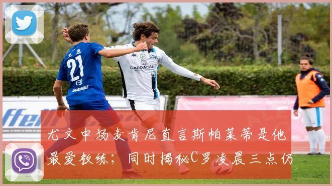尤文中场麦肯尼直言斯帕莱蒂是他最爱教练；同时揭秘C罗凌晨三点仍在冰浴的顶级职业习惯