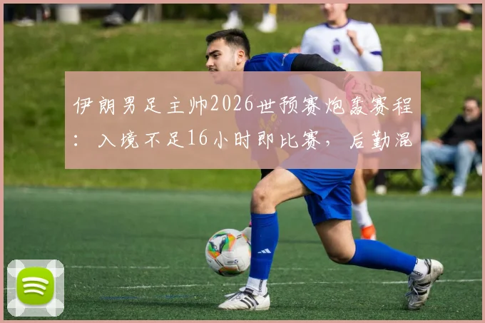 伊朗男足主帅2026世预赛炮轰赛程：入境不足16小时即比赛，后勤混乱致战术部署全乱