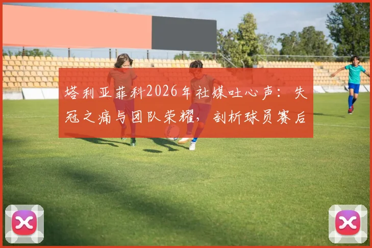 塔利亚菲科2026年社媒吐心声：失冠之痛与团队荣耀，剖析球员赛后真实心态与团队凝聚力