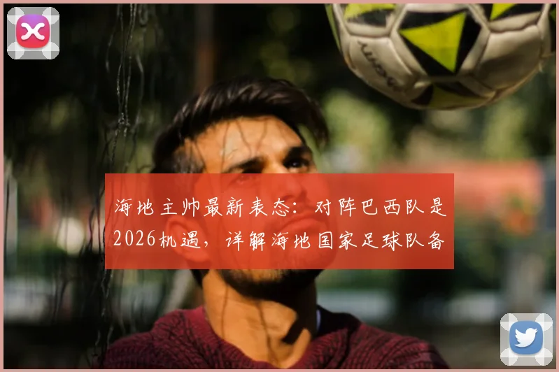 海地主帅最新表态：对阵巴西队是2026机遇，详解海地国家足球队备战情况及对巴西历史交锋记录