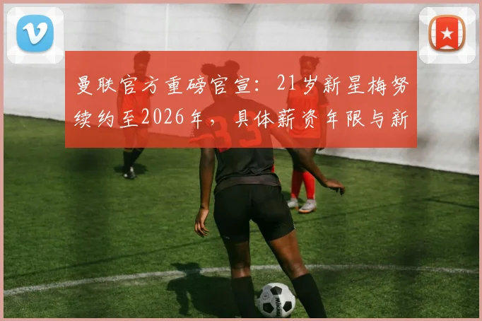 曼联官方重磅官宣：21岁新星梅努续约至2026年，具体薪资年限与新合同细节全解析