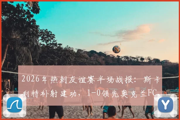 2026年热刺友谊赛半场战报：斯卡利特补射建功，1-0领先奥克兰FC，完整进球过程解析