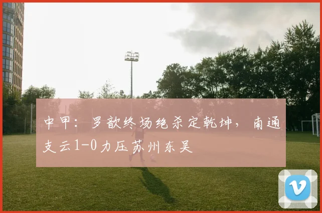 中甲：罗歆终场绝杀定乾坤，南通支云1-0力压苏州东吴