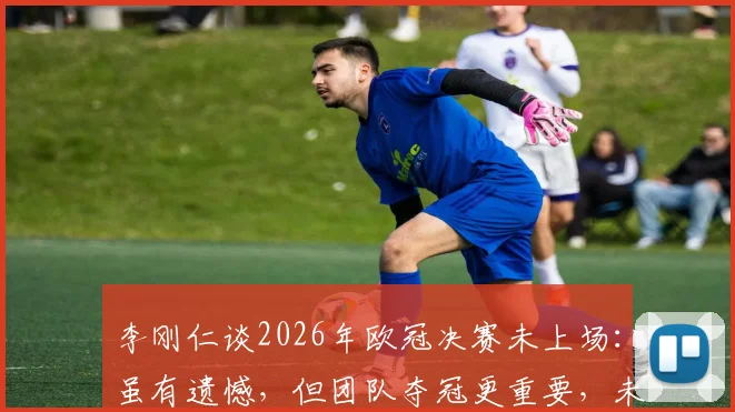 李刚仁谈2026年欧冠决赛未上场：虽有遗憾，但团队夺冠更重要，未来在巴黎前景分析