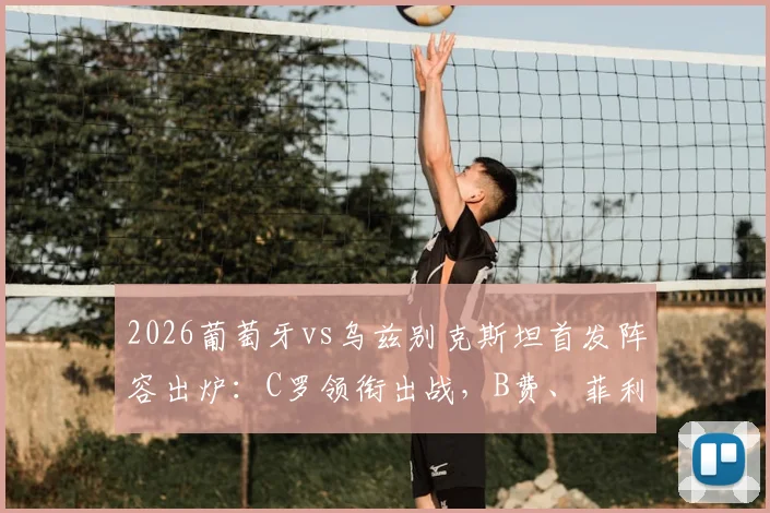 2026葡萄牙vs乌兹别克斯坦首发阵容出炉：C罗领衔出战，B费、菲利克斯表现及赛果前瞻