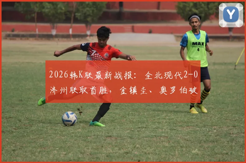 2026韩K联最新战报：全北现代2-0济州联取首胜，金镇圭、奥罗伯破门进球回顾