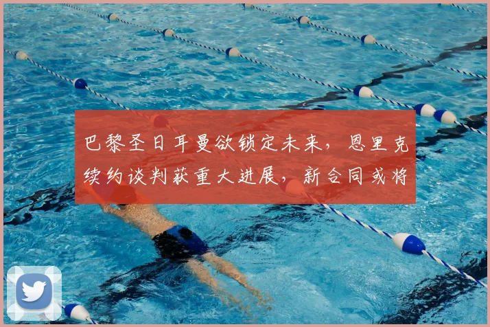 巴黎圣日耳曼欲锁定未来，恩里克续约谈判获重大进展，新合同或将至2026