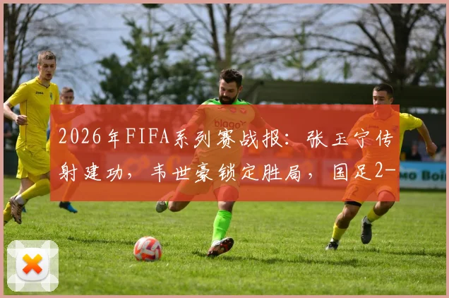 2026年FIFA系列赛战报：张玉宁传射建功，韦世豪锁定胜局，国足2-0完胜库拉索全解析