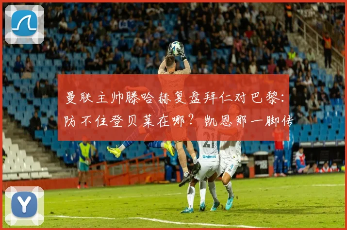 曼联主帅滕哈赫复盘拜仁对巴黎：防不住登贝莱在哪？凯恩那一脚传球怎么练的？