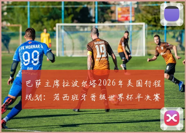 巴萨主席拉波尔塔2026年美国行程规划：若西班牙晋级世界杯半决赛，将亲赴现场助威加油