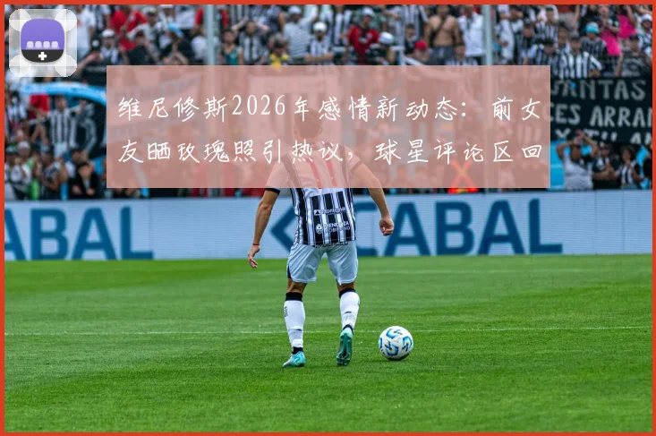 维尼修斯2026年感情新动态：前女友晒玫瑰照引热议，球星评论区回复爱心疑似复合？最新进展解读
