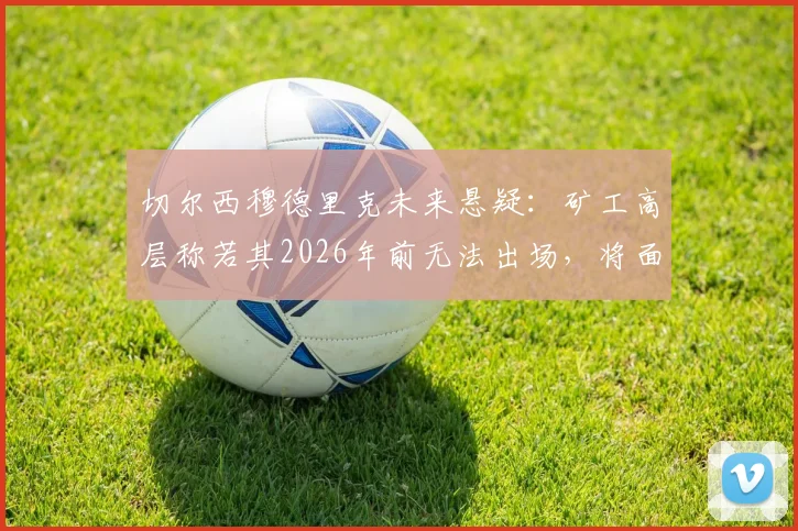 切尔西穆德里克未来悬疑：矿工高层称若其2026年前无法出场，将面临3000万欧损失