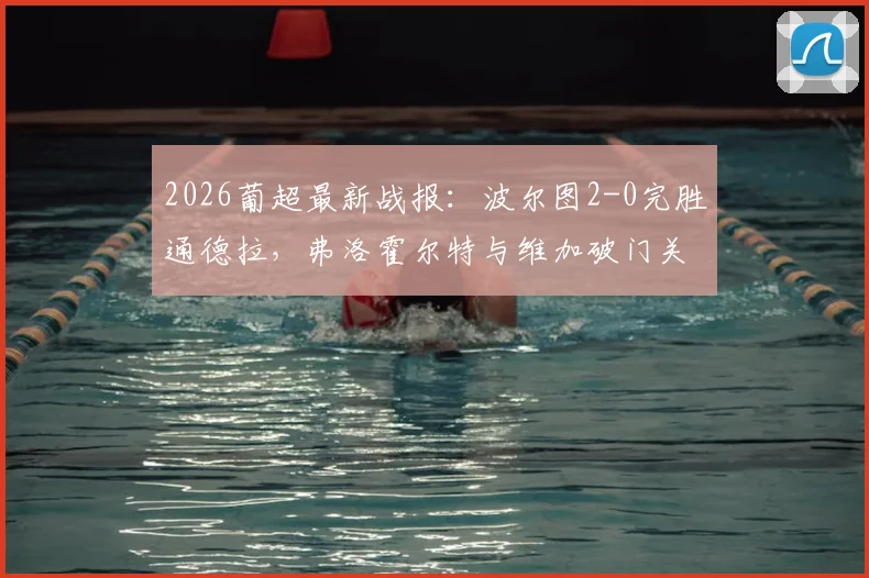 2026葡超最新战报：波尔图2-0完胜通德拉，弗洛霍尔特与维加破门关键点解析