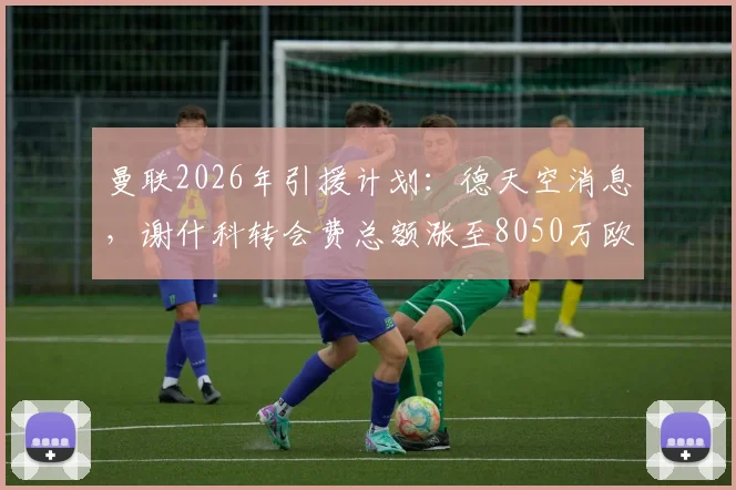 曼联2026年引援计划：德天空消息，谢什科转会费总额涨至8050万欧，含400万浮动条款