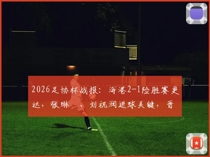 2026足协杯战报:海港2-1险胜赛更达,张琳芃、刘祝润进球关键,晋级前景分析