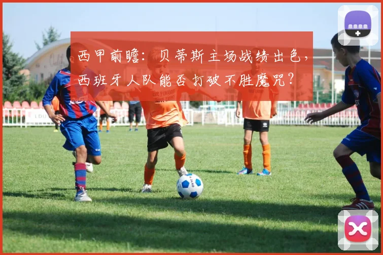 西甲前瞻：贝蒂斯主场战绩出色，西班牙人队能否打破不胜魔咒？