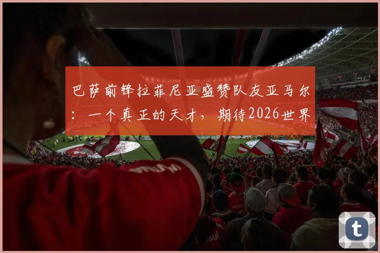 巴萨前锋拉菲尼亚盛赞队友亚马尔：一个真正的天才，期待2026世界杯巴西与西班牙巅峰对决