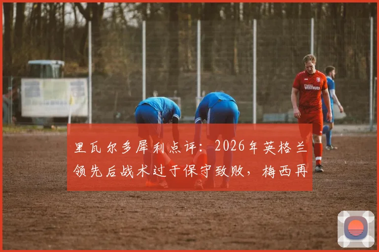 里瓦尔多犀利点评：2026年英格兰领先后战术过于保守致败，梅西再演关键先生本色