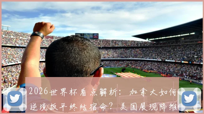 2026世界杯看点解析：加拿大如何逆境扳平终结宿命？美国展现降维打击实力