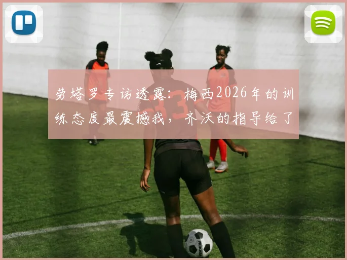 劳塔罗专访透露：梅西2026年的训练态度最震撼我，齐沃的指导给了全队信心