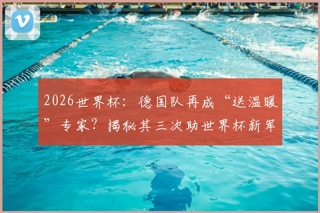 2026世界杯：德国队再成“送温暖”专家？揭秘其三次助世界杯新军破门首秀的尴尬纪录
