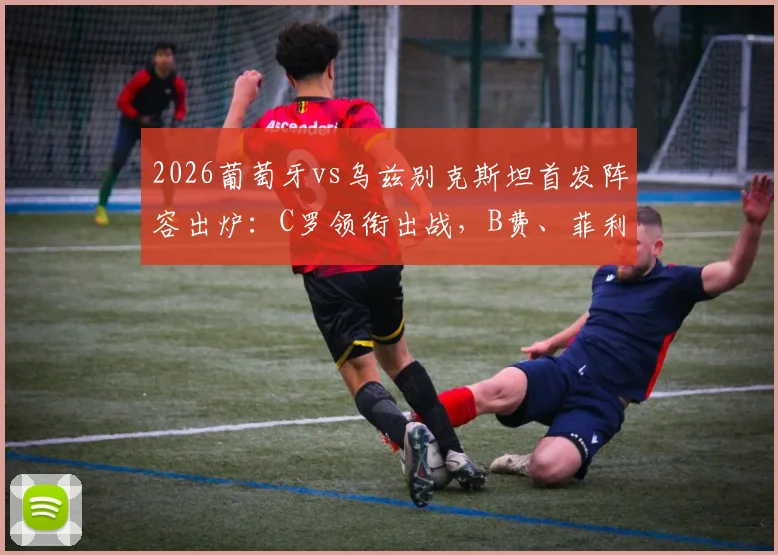 2026葡萄牙vs乌兹别克斯坦首发阵容出炉：C罗领衔出战，B费、菲利克斯表现及赛果前瞻
