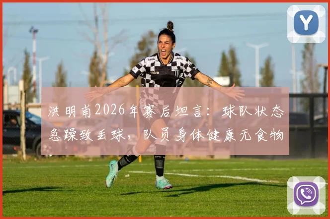 洪明甫2026年赛后坦言：球队状态急躁致丢球，队员身体健康无食物中毒问题