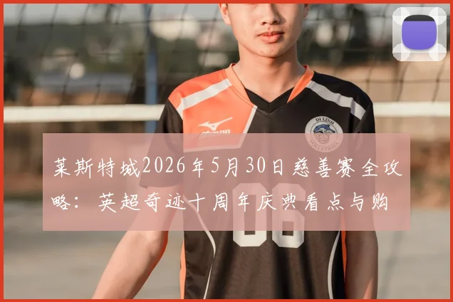 莱斯特城2026年5月30日慈善赛全攻略：英超奇迹十周年庆典看点与购票指南