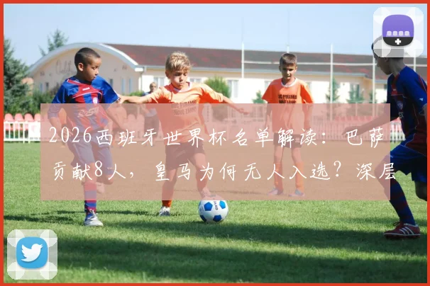 2026西班牙世界杯名单解读:巴萨贡献8人,皇马为何无人入选?深层原因剖析
