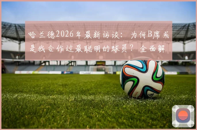 哈兰德2026年最新访谈：为何B席或是我合作过最聪明的球员？全面解析贝尔纳多席尔瓦的球场智慧与技术特点