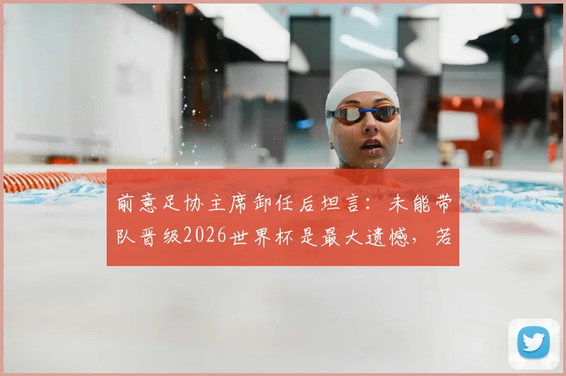 前意足协主席卸任后坦言:未能带队晋级2026世界杯是最大遗憾,若早离任或能改写结局