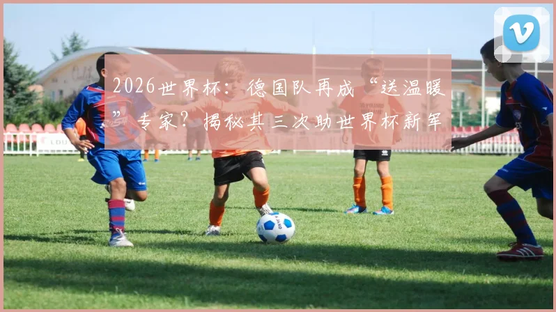 2026世界杯：德国队再成“送温暖”专家？揭秘其三次助世界杯新军破门首秀的尴尬纪录