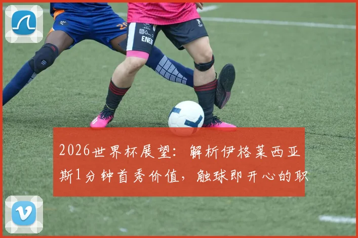 2026世界杯展望：解析伊格莱西亚斯1分钟首秀价值，触球即开心的职业态度对西班牙队意味着什么
