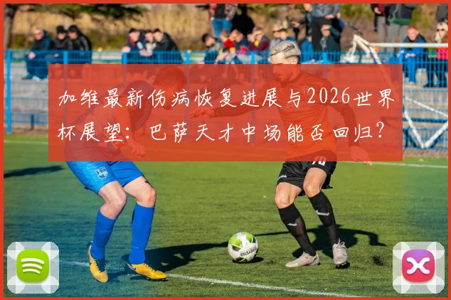 加维最新伤病恢复进展与2026世界杯展望：巴萨天才中场能否回归？深度解析其心态与职业前景