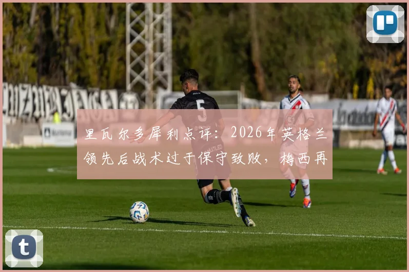 里瓦尔多犀利点评：2026年英格兰领先后战术过于保守致败，梅西再演关键先生本色