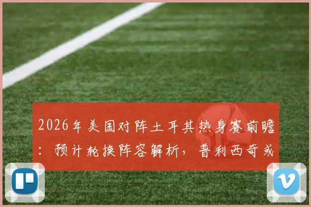 2026年美国对阵土耳其热身赛前瞻：预计轮换阵容解析，普利西奇或替补出战寻找最佳状态