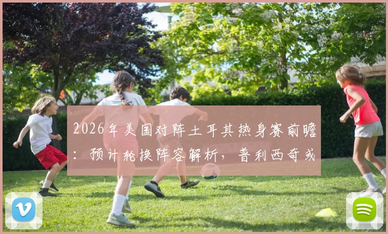 2026年美国对阵土耳其热身赛前瞻:预计轮换阵容解析,普利西奇或替补出战寻找最佳状态