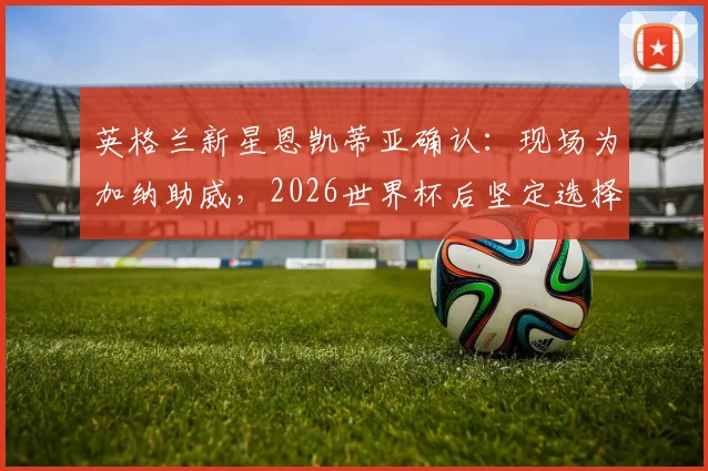 英格兰新星恩凯蒂亚确认：现场为加纳助威，2026世界杯后坚定选择代表加纳国家队出战