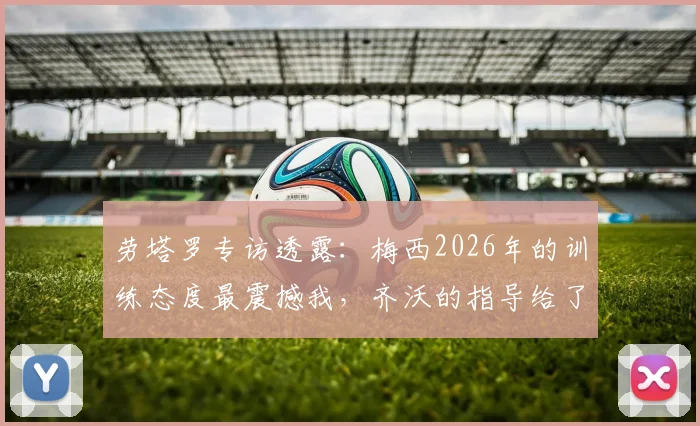 劳塔罗专访透露：梅西2026年的训练态度最震撼我，齐沃的指导给了全队信心