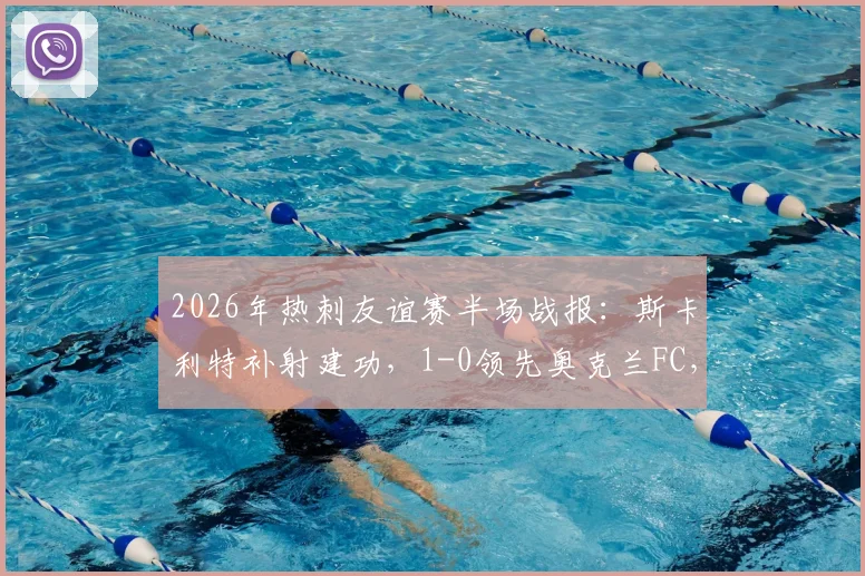 2026年热刺友谊赛半场战报:斯卡利特补射建功,1-0领先奥克兰FC,完整进球过程解析
