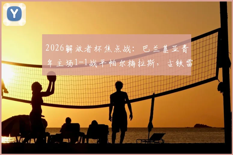 2026解放者杯焦点战：巴兰基亚青年主场1-1战平帕尔梅拉斯，古铁雷斯点射索萨救主