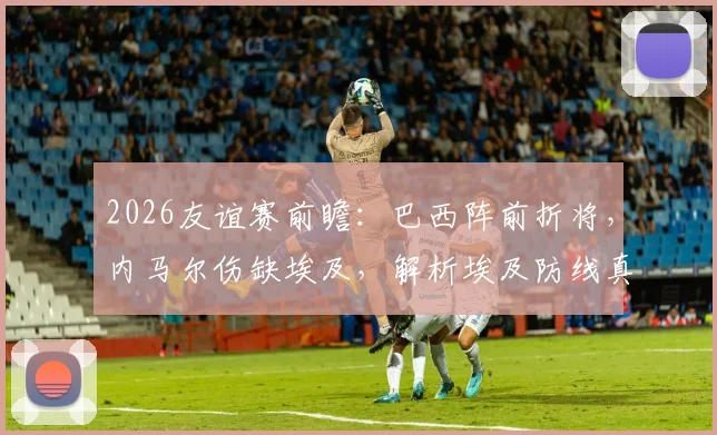 2026友谊赛前瞻：巴西阵前折将，内马尔伤缺埃及，解析埃及防线真实抗压能力与比赛走向预测