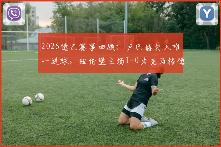 2026德乙赛事回顾：卢巴赫打入唯一进球，纽伦堡主场1-0力克马格德堡（附全场数据）