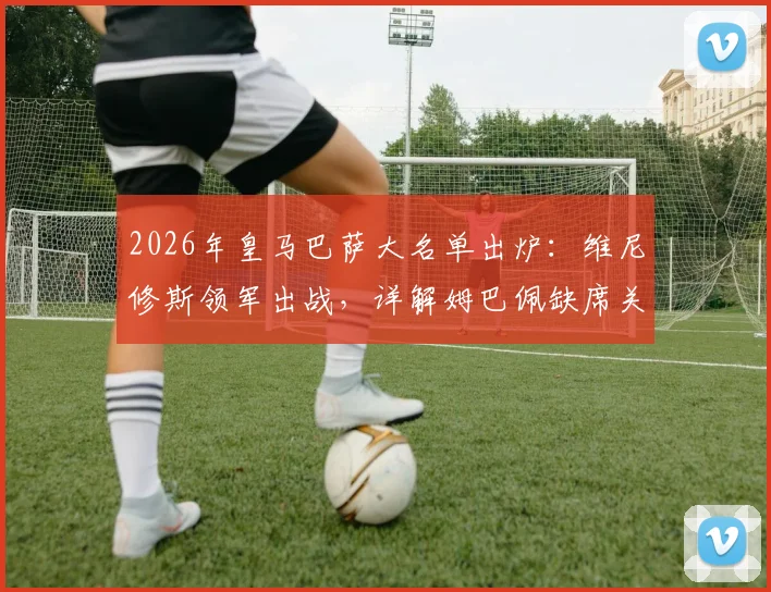 2026年皇马巴萨大名单出炉：维尼修斯领军出战，详解姆巴佩缺席关键原因