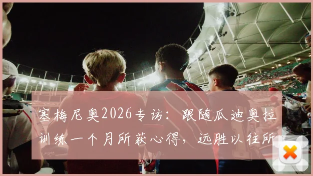 塞梅尼奥2026专访:跟随瓜迪奥拉训练一个月所获心得,远胜以往所有学习经历,揭秘顶级教练教学细节