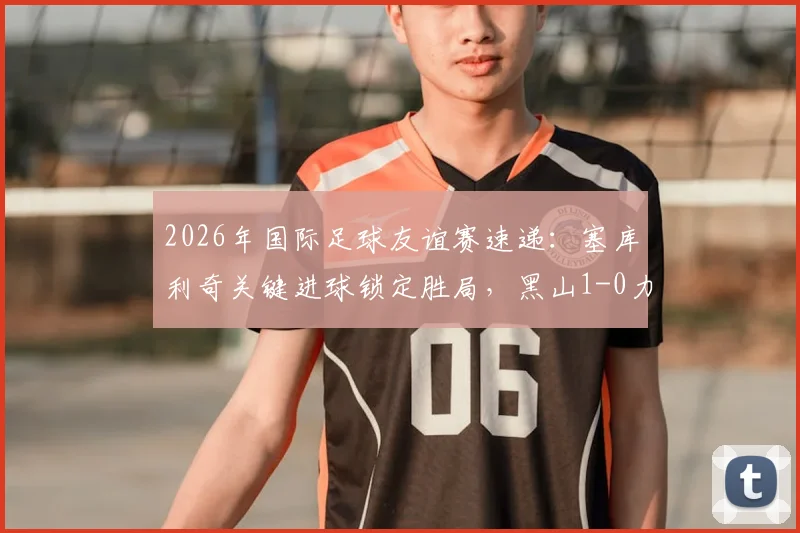 2026年国际足球友谊赛速递：塞库利奇关键进球锁定胜局，黑山1-0力克保加利亚
