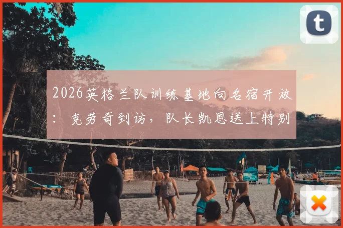 2026英格兰队训练基地向名宿开放:克劳奇到访,队长凯恩送上特别惊喜
